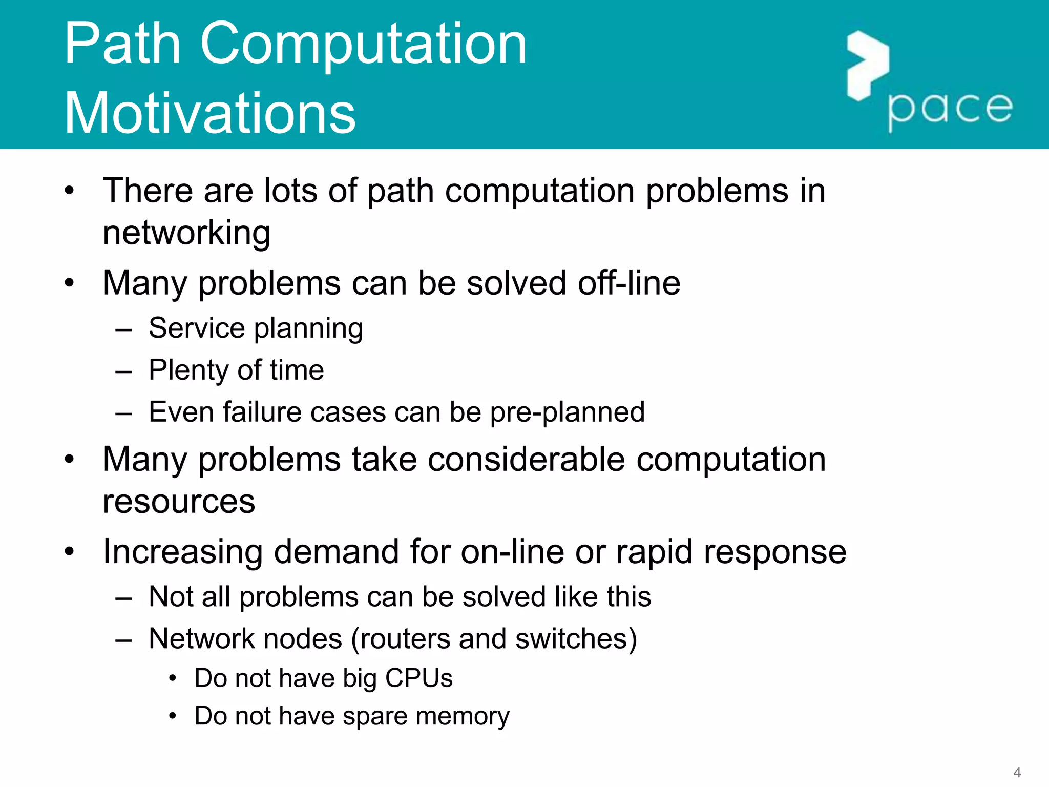 4
Path Computation
Motivations
• There are lots of path computation problems in
networking
• Many problems can be solved off-line
– Service planning
– Plenty of time
– Even failure cases can be pre-planned
• Many problems take considerable computation
resources
• Increasing demand for on-line or rapid response
– Not all problems can be solved like this
– Network nodes (routers and switches)
• Do not have big CPUs
• Do not have spare memory
 