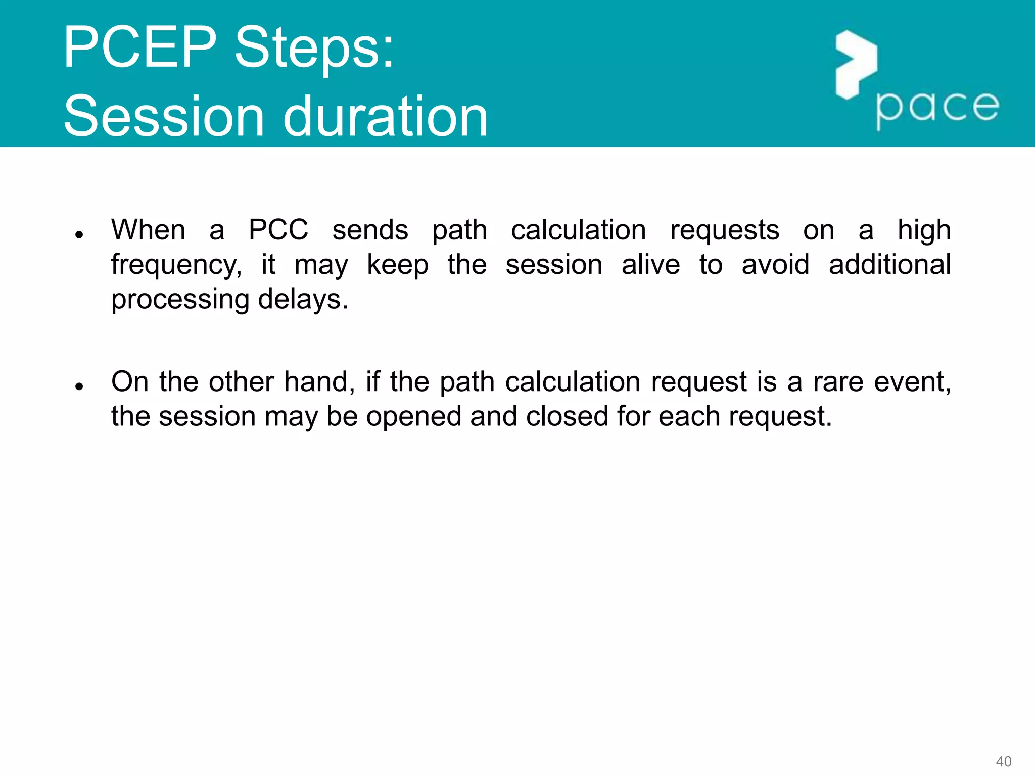 40
PCEP Steps:
Session duration
 When a PCC sends path calculation requests on a high
frequency, it may keep the session alive to avoid additional
processing delays.
 On the other hand, if the path calculation request is a rare event,
the session may be opened and closed for each request.
 