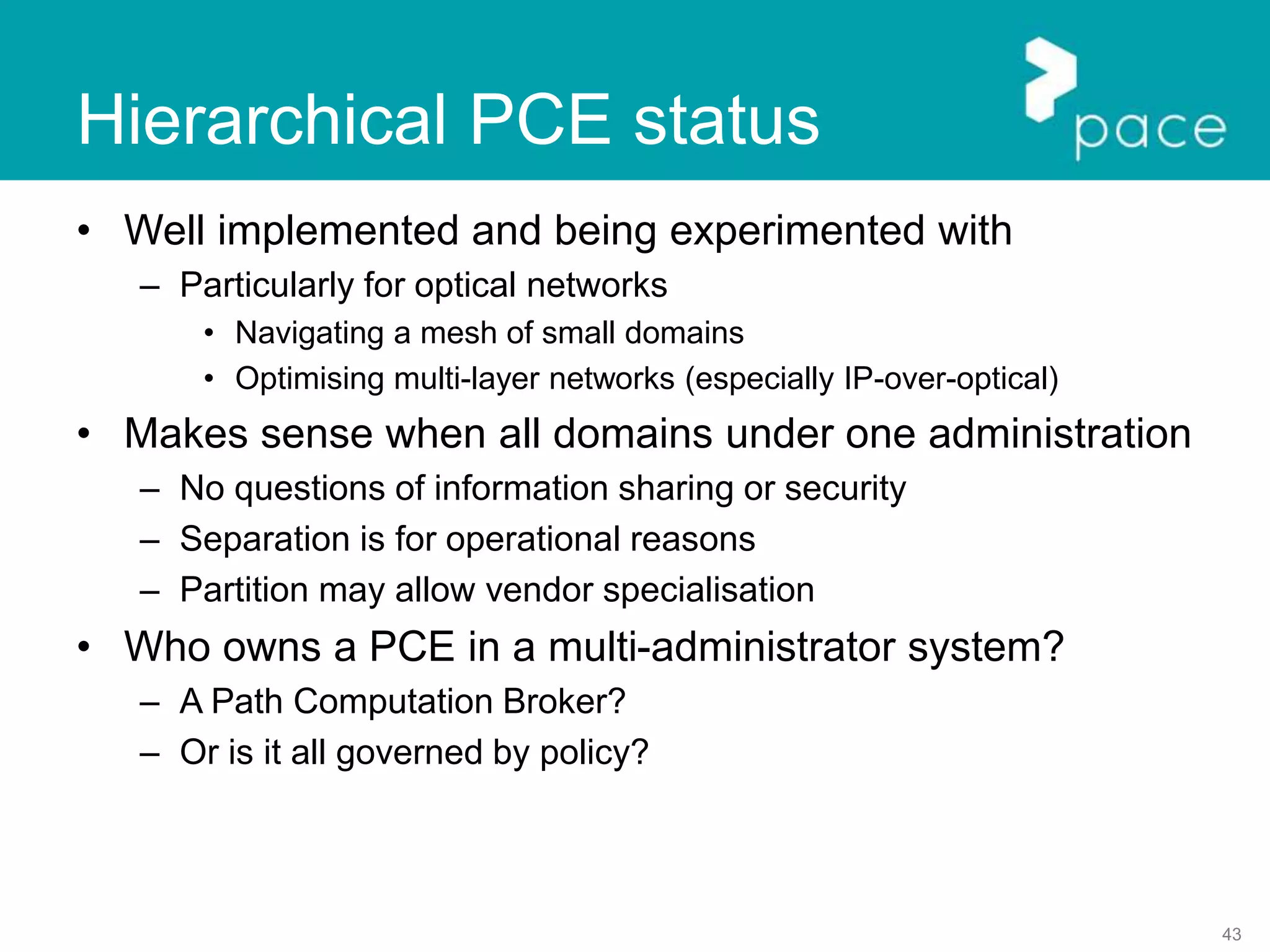 43
Hierarchical PCE status
• Well implemented and being experimented with
– Particularly for optical networks
• Navigating a mesh of small domains
• Optimising multi-layer networks (especially IP-over-optical)
• Makes sense when all domains under one administration
– No questions of information sharing or security
– Separation is for operational reasons
– Partition may allow vendor specialisation
• Who owns a PCE in a multi-administrator system?
– A Path Computation Broker?
– Or is it all governed by policy?
 