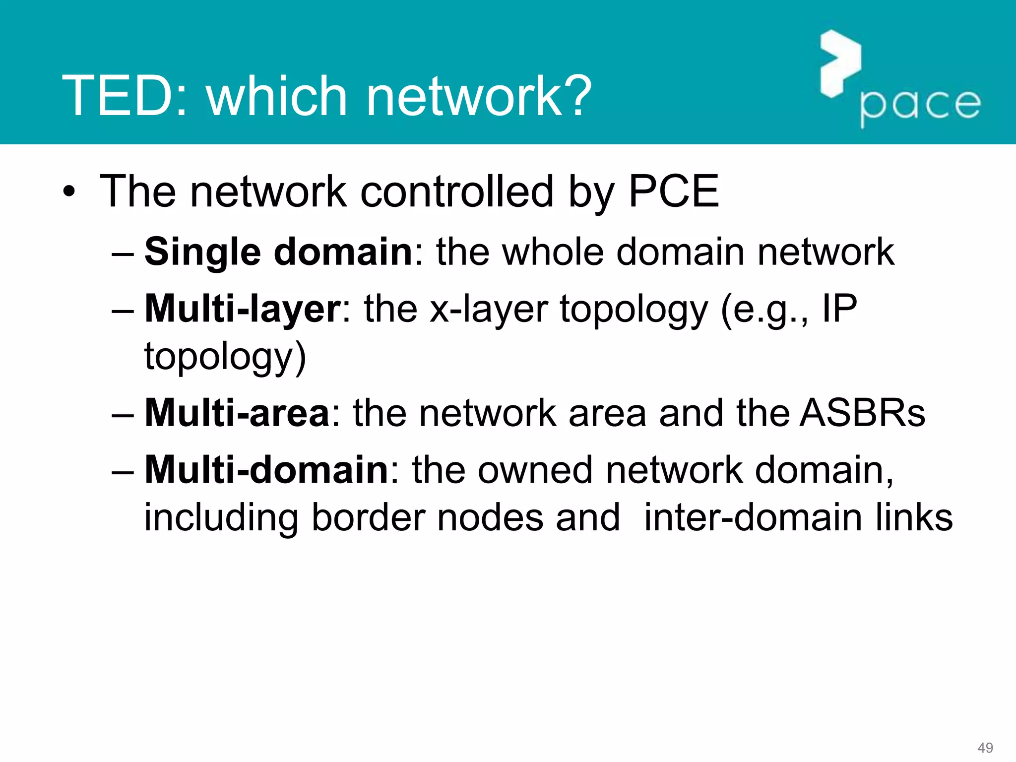 49
TED: which network?
• The network controlled by PCE
– Single domain: the whole domain network
– Multi-layer: the x-layer topology (e.g., IP
topology)
– Multi-area: the network area and the ASBRs
– Multi-domain: the owned network domain,
including border nodes and inter-domain links
 