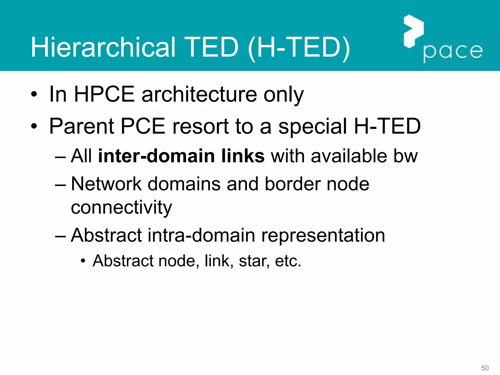50
Hierarchical TED (H-TED)
• In HPCE architecture only
• Parent PCE resort to a special H-TED
– All inter-domain links with available bw
– Network domains and border node
connectivity
– Abstract intra-domain representation
• Abstract node, link, star, etc.
 