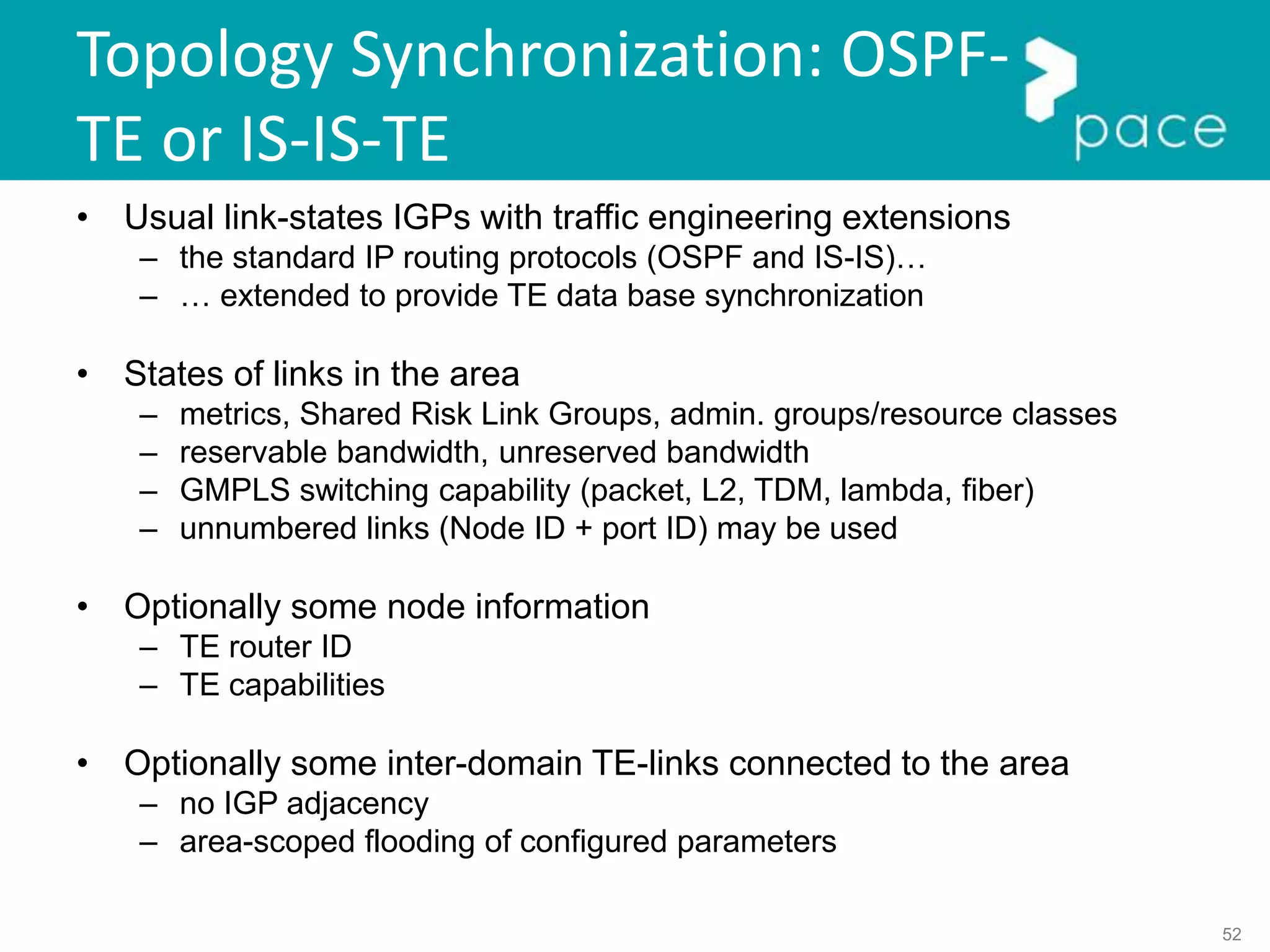 52
Topology Synchronization: OSPF-
TE or IS-IS-TE
• Usual link-states IGPs with traffic engineering extensions
– the standard IP routing protocols (OSPF and IS-IS)…
– … extended to provide TE data base synchronization
• States of links in the area
– metrics, Shared Risk Link Groups, admin. groups/resource classes
– reservable bandwidth, unreserved bandwidth
– GMPLS switching capability (packet, L2, TDM, lambda, fiber)
– unnumbered links (Node ID + port ID) may be used
• Optionally some node information
– TE router ID
– TE capabilities
• Optionally some inter-domain TE-links connected to the area
– no IGP adjacency
– area-scoped flooding of configured parameters
 
