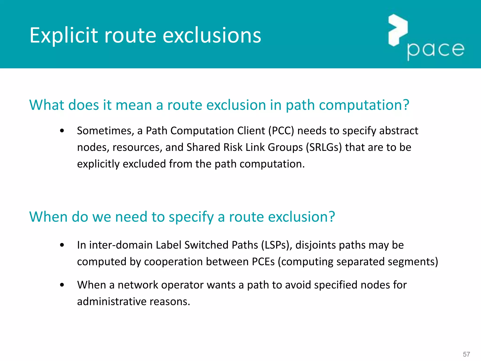 57
Explicit route exclusions
What does it mean a route exclusion in path computation?
• Sometimes, a Path Computation Client (PCC) needs to specify abstract
nodes, resources, and Shared Risk Link Groups (SRLGs) that are to be
explicitly excluded from the path computation.
When do we need to specify a route exclusion?
• In inter-domain Label Switched Paths (LSPs), disjoints paths may be
computed by cooperation between PCEs (computing separated segments)
• When a network operator wants a path to avoid specified nodes for
administrative reasons.
 