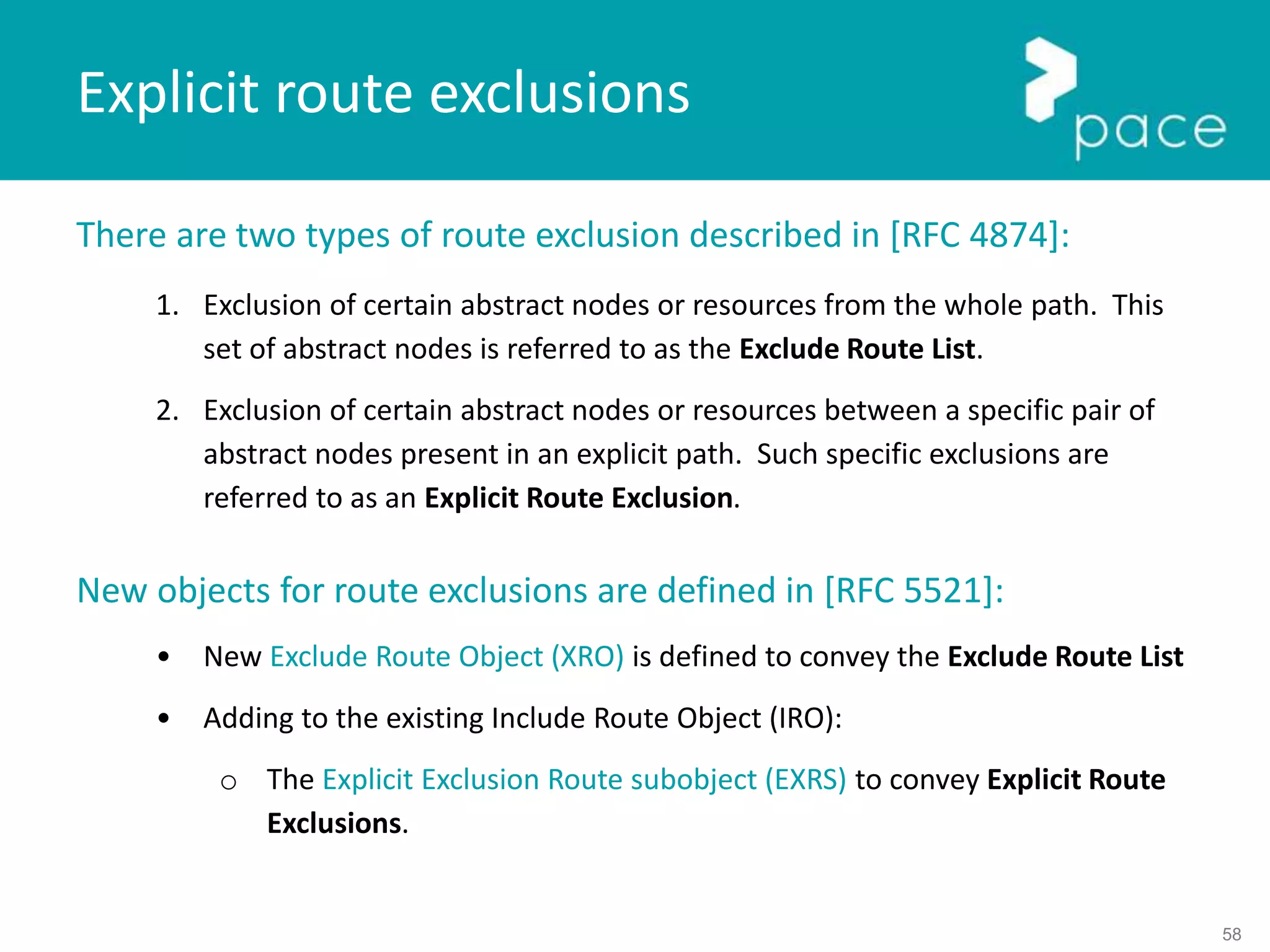 58
There are two types of route exclusion described in [RFC 4874]:
1. Exclusion of certain abstract nodes or resources from the whole path. This
set of abstract nodes is referred to as the Exclude Route List.
2. Exclusion of certain abstract nodes or resources between a specific pair of
abstract nodes present in an explicit path. Such specific exclusions are
referred to as an Explicit Route Exclusion.
New objects for route exclusions are defined in [RFC 5521]:
• New Exclude Route Object (XRO) is defined to convey the Exclude Route List
• Adding to the existing Include Route Object (IRO):
o The Explicit Exclusion Route subobject (EXRS) to convey Explicit Route
Exclusions.
Explicit route exclusions
 