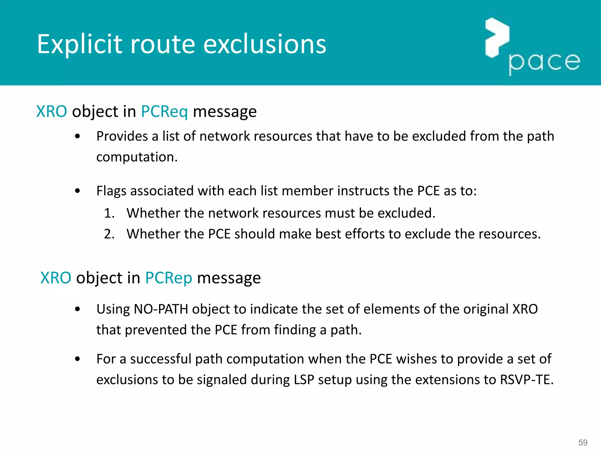 59
XRO object in PCReq message
• Provides a list of network resources that have to be excluded from the path
computation.
• Flags associated with each list member instructs the PCE as to:
1. Whether the network resources must be excluded.
2. Whether the PCE should make best efforts to exclude the resources.
XRO object in PCRep message
• Using NO-PATH object to indicate the set of elements of the original XRO
that prevented the PCE from finding a path.
• For a successful path computation when the PCE wishes to provide a set of
exclusions to be signaled during LSP setup using the extensions to RSVP-TE.
Explicit route exclusions
 