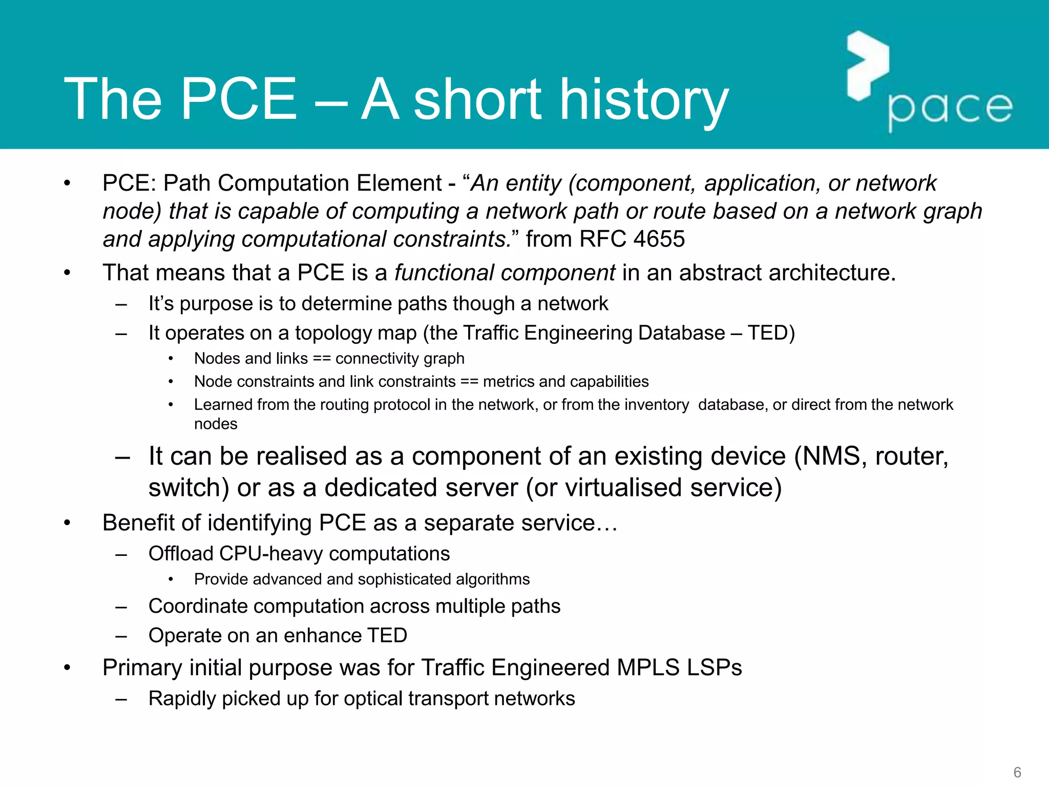 6
The PCE – A short history
• PCE: Path Computation Element - “An entity (component, application, or network
node) that is capable of computing a network path or route based on a network graph
and applying computational constraints.” from RFC 4655
• That means that a PCE is a functional component in an abstract architecture.
– It’s purpose is to determine paths though a network
– It operates on a topology map (the Traffic Engineering Database – TED)
• Nodes and links == connectivity graph
• Node constraints and link constraints == metrics and capabilities
• Learned from the routing protocol in the network, or from the inventory database, or direct from the network
nodes
– It can be realised as a component of an existing device (NMS, router,
switch) or as a dedicated server (or virtualised service)
• Benefit of identifying PCE as a separate service…
– Offload CPU-heavy computations
• Provide advanced and sophisticated algorithms
– Coordinate computation across multiple paths
– Operate on an enhance TED
• Primary initial purpose was for Traffic Engineered MPLS LSPs
– Rapidly picked up for optical transport networks
 