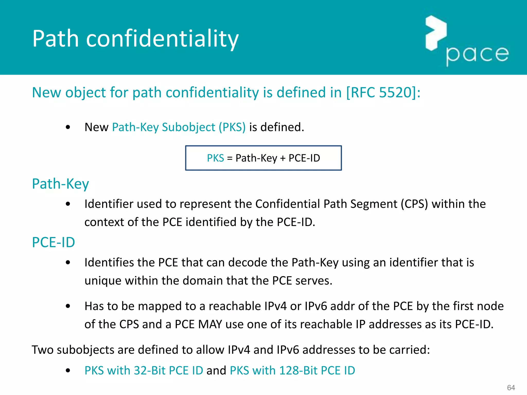 64
New object for path confidentiality is defined in [RFC 5520]:
• New Path-Key Subobject (PKS) is defined.
Path-Key
• Identifier used to represent the Confidential Path Segment (CPS) within the
context of the PCE identified by the PCE-ID.
PCE-ID
• Identifies the PCE that can decode the Path-Key using an identifier that is
unique within the domain that the PCE serves.
• Has to be mapped to a reachable IPv4 or IPv6 addr of the PCE by the first node
of the CPS and a PCE MAY use one of its reachable IP addresses as its PCE-ID.
Two subobjects are defined to allow IPv4 and IPv6 addresses to be carried:
• PKS with 32-Bit PCE ID and PKS with 128-Bit PCE ID
Path confidentiality
PKS = Path-Key + PCE-ID
 