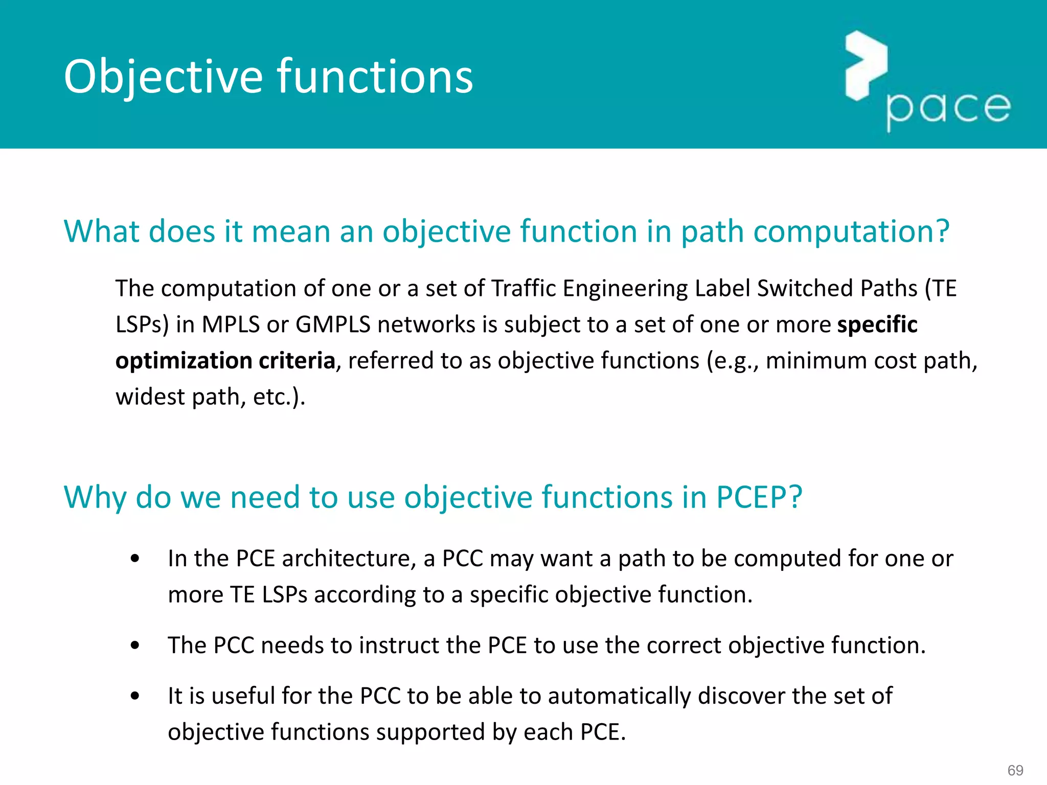 69
What does it mean an objective function in path computation?
The computation of one or a set of Traffic Engineering Label Switched Paths (TE
LSPs) in MPLS or GMPLS networks is subject to a set of one or more specific
optimization criteria, referred to as objective functions (e.g., minimum cost path,
widest path, etc.).
Why do we need to use objective functions in PCEP?
• In the PCE architecture, a PCC may want a path to be computed for one or
more TE LSPs according to a specific objective function.
• The PCC needs to instruct the PCE to use the correct objective function.
• It is useful for the PCC to be able to automatically discover the set of
objective functions supported by each PCE.
Objective functions
 