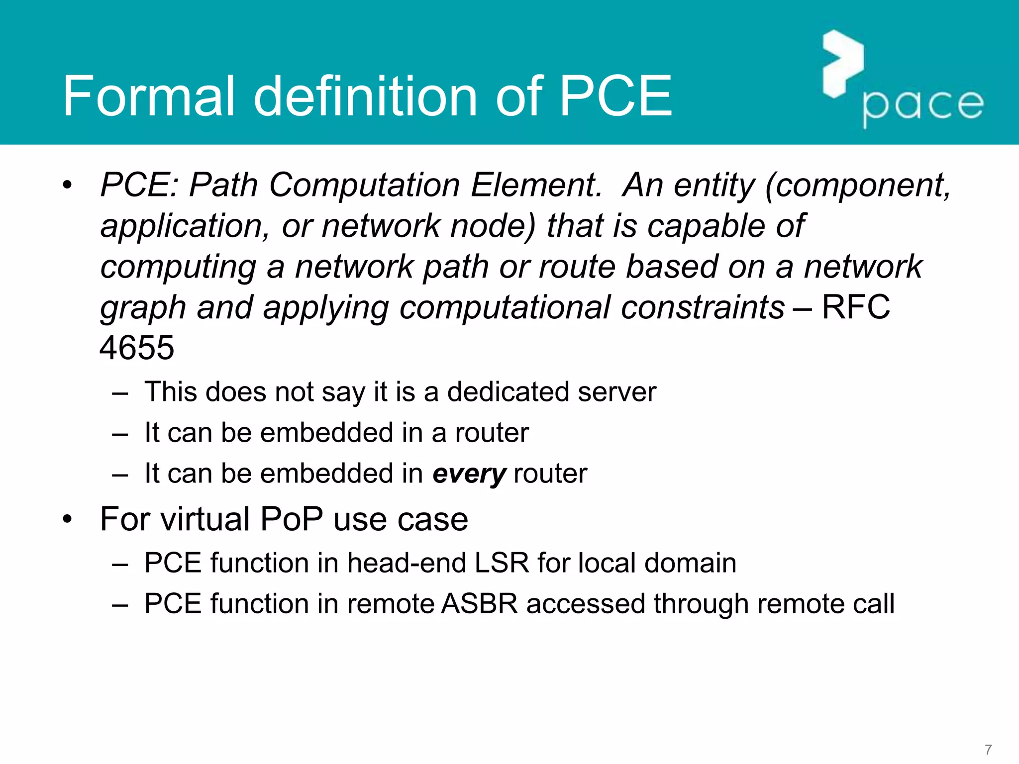 7
Formal definition of PCE
• PCE: Path Computation Element. An entity (component,
application, or network node) that is capable of
computing a network path or route based on a network
graph and applying computational constraints – RFC
4655
– This does not say it is a dedicated server
– It can be embedded in a router
– It can be embedded in every router
• For virtual PoP use case
– PCE function in head-end LSR for local domain
– PCE function in remote ASBR accessed through remote call
 