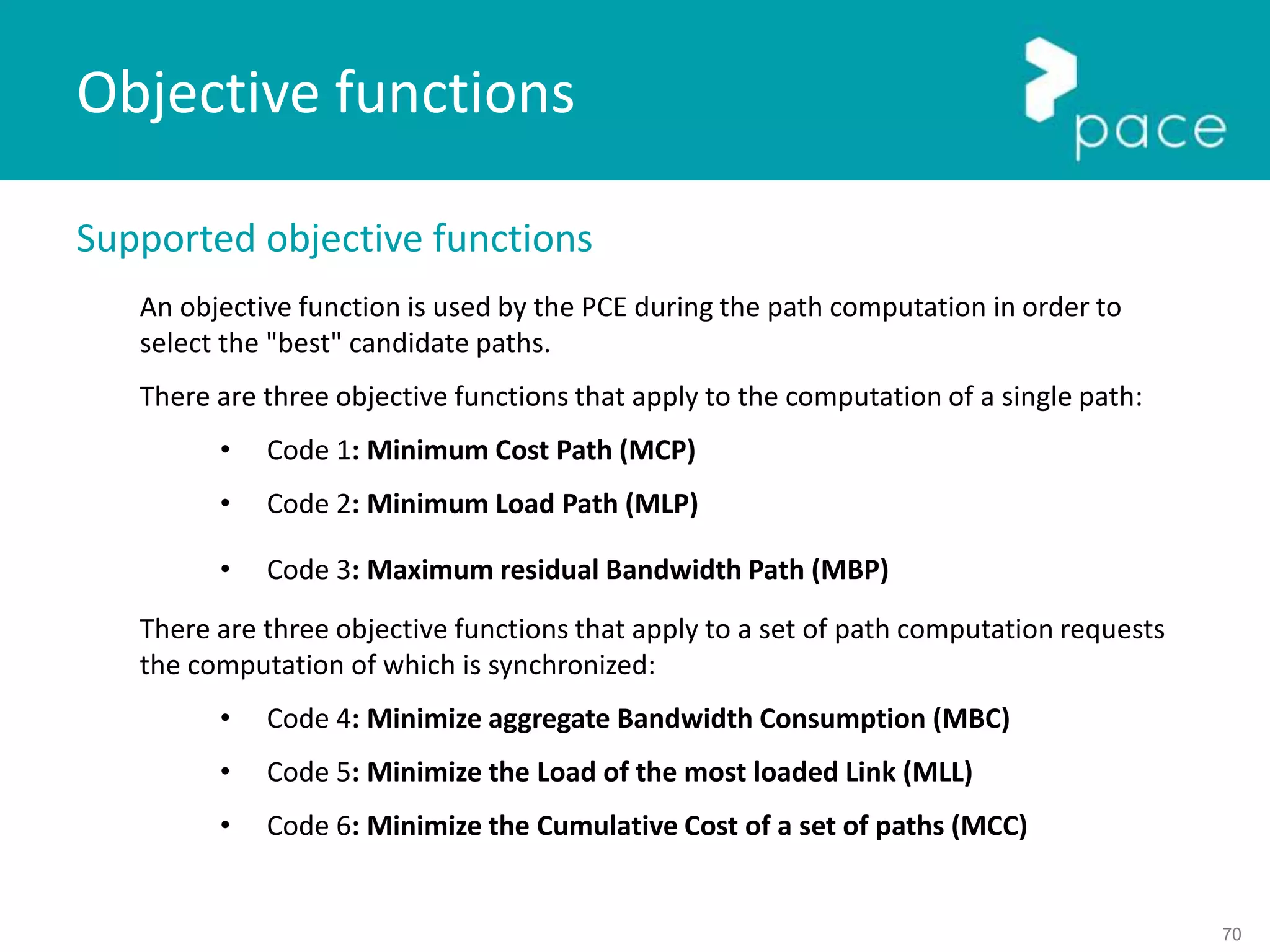 70
Supported objective functions
An objective function is used by the PCE during the path computation in order to
select the "best" candidate paths.
There are three objective functions that apply to the computation of a single path:
• Code 1: Minimum Cost Path (MCP)
• Code 2: Minimum Load Path (MLP)
• Code 3: Maximum residual Bandwidth Path (MBP)
There are three objective functions that apply to a set of path computation requests
the computation of which is synchronized:
• Code 4: Minimize aggregate Bandwidth Consumption (MBC)
• Code 5: Minimize the Load of the most loaded Link (MLL)
• Code 6: Minimize the Cumulative Cost of a set of paths (MCC)
Objective functions
 