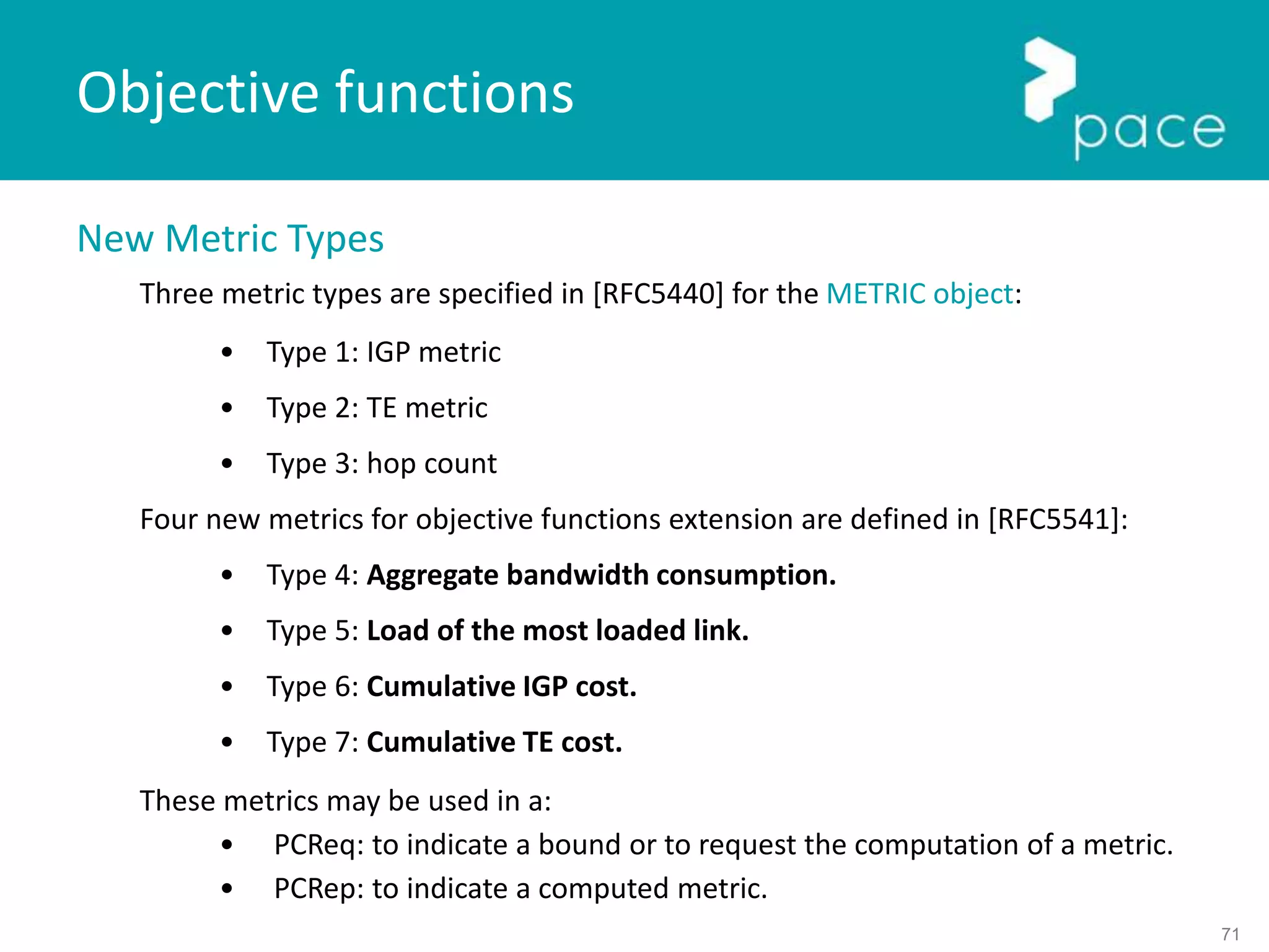 71
New Metric Types
Three metric types are specified in [RFC5440] for the METRIC object:
• Type 1: IGP metric
• Type 2: TE metric
• Type 3: hop count
Four new metrics for objective functions extension are defined in [RFC5541]:
• Type 4: Aggregate bandwidth consumption.
• Type 5: Load of the most loaded link.
• Type 6: Cumulative IGP cost.
• Type 7: Cumulative TE cost.
These metrics may be used in a:
• PCReq: to indicate a bound or to request the computation of a metric.
• PCRep: to indicate a computed metric.
Objective functions
 