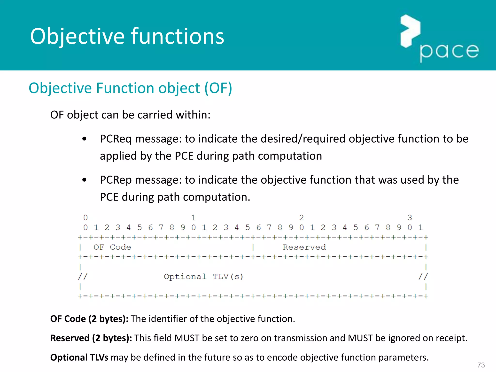 73
Objective Function object (OF)
OF object can be carried within:
• PCReq message: to indicate the desired/required objective function to be
applied by the PCE during path computation
• PCRep message: to indicate the objective function that was used by the
PCE during path computation.
OF Code (2 bytes): The identifier of the objective function.
Reserved (2 bytes): This field MUST be set to zero on transmission and MUST be ignored on receipt.
Optional TLVs may be defined in the future so as to encode objective function parameters.
Objective functions
 
