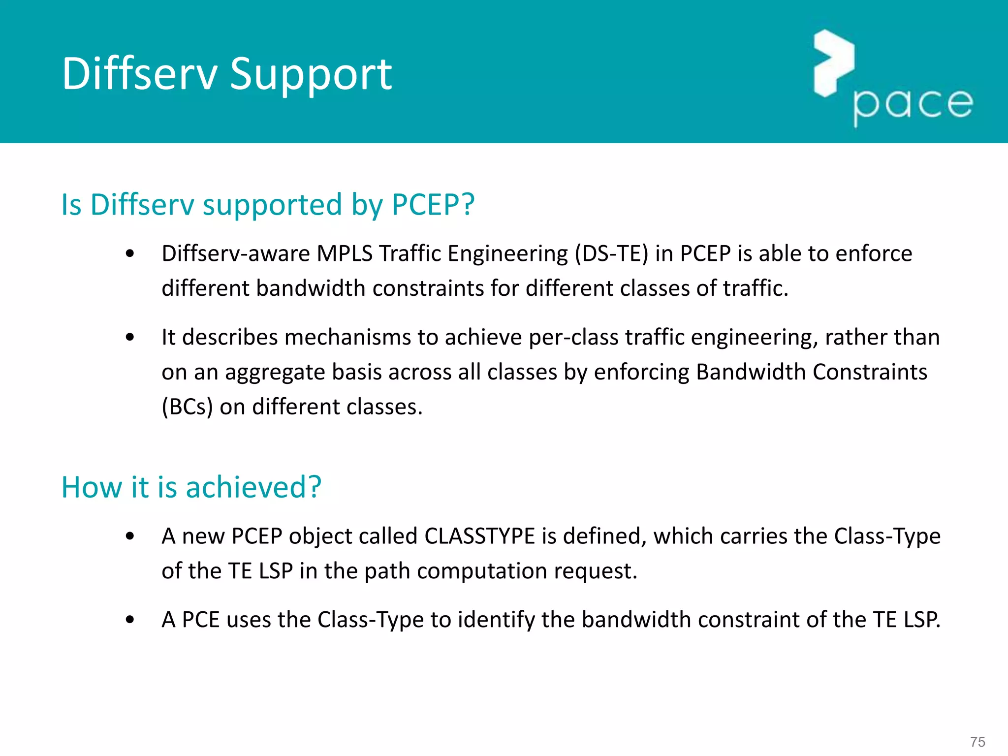 75
Is Diffserv supported by PCEP?
• Diffserv-aware MPLS Traffic Engineering (DS-TE) in PCEP is able to enforce
different bandwidth constraints for different classes of traffic.
• It describes mechanisms to achieve per-class traffic engineering, rather than
on an aggregate basis across all classes by enforcing Bandwidth Constraints
(BCs) on different classes.
How it is achieved?
• A new PCEP object called CLASSTYPE is defined, which carries the Class-Type
of the TE LSP in the path computation request.
• A PCE uses the Class-Type to identify the bandwidth constraint of the TE LSP.
Diffserv Support
 