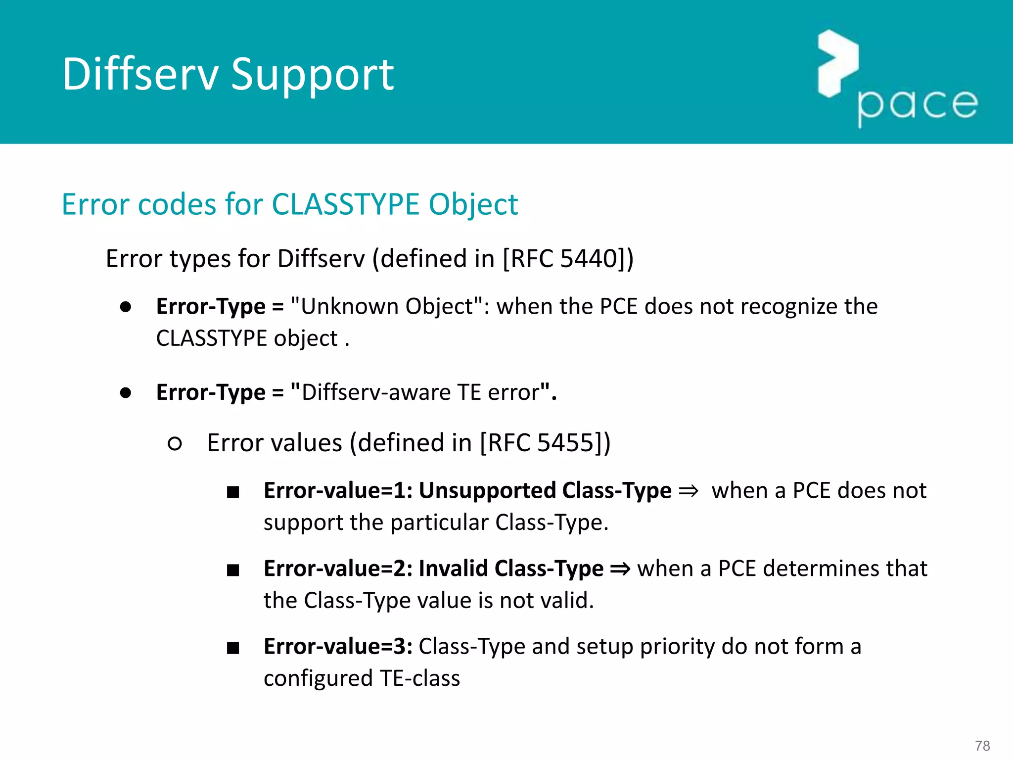 78
Error codes for CLASSTYPE Object
Error types for Diffserv (defined in [RFC 5440])
● Error-Type = "Unknown Object": when the PCE does not recognize the
CLASSTYPE object .
● Error-Type = "Diffserv-aware TE error".
○ Error values (defined in [RFC 5455])
■ Error-value=1: Unsupported Class-Type ⇒ when a PCE does not
support the particular Class-Type.
■ Error-value=2: Invalid Class-Type ⇒ when a PCE determines that
the Class-Type value is not valid.
■ Error-value=3: Class-Type and setup priority do not form a
configured TE-class
Diffserv Support
 