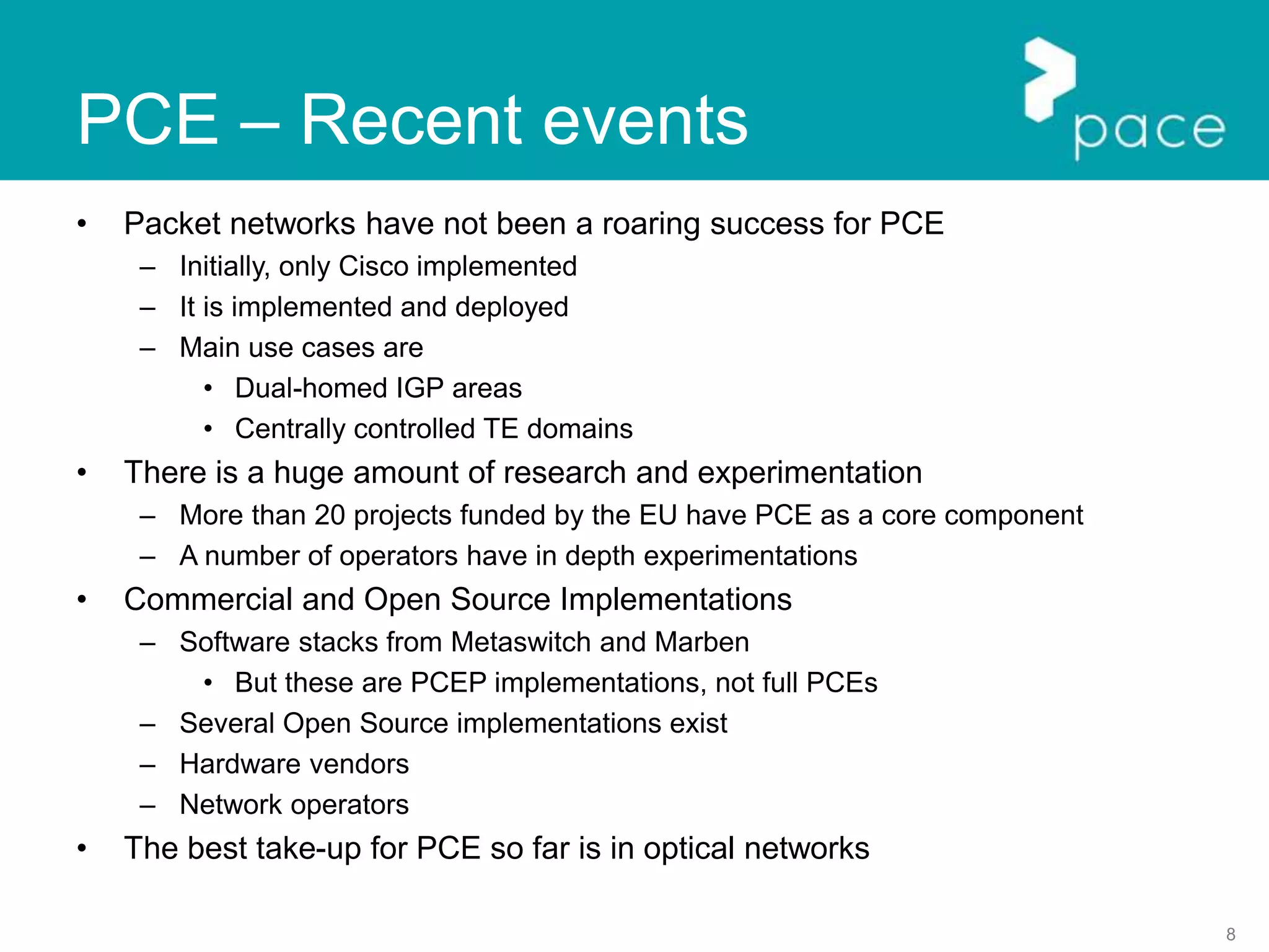 8
PCE – Recent events
• Packet networks have not been a roaring success for PCE
– Initially, only Cisco implemented
– It is implemented and deployed
– Main use cases are
• Dual-homed IGP areas
• Centrally controlled TE domains
• There is a huge amount of research and experimentation
– More than 20 projects funded by the EU have PCE as a core component
– A number of operators have in depth experimentations
• Commercial and Open Source Implementations
– Software stacks from Metaswitch and Marben
• But these are PCEP implementations, not full PCEs
– Several Open Source implementations exist
– Hardware vendors
– Network operators
• The best take-up for PCE so far is in optical networks
 