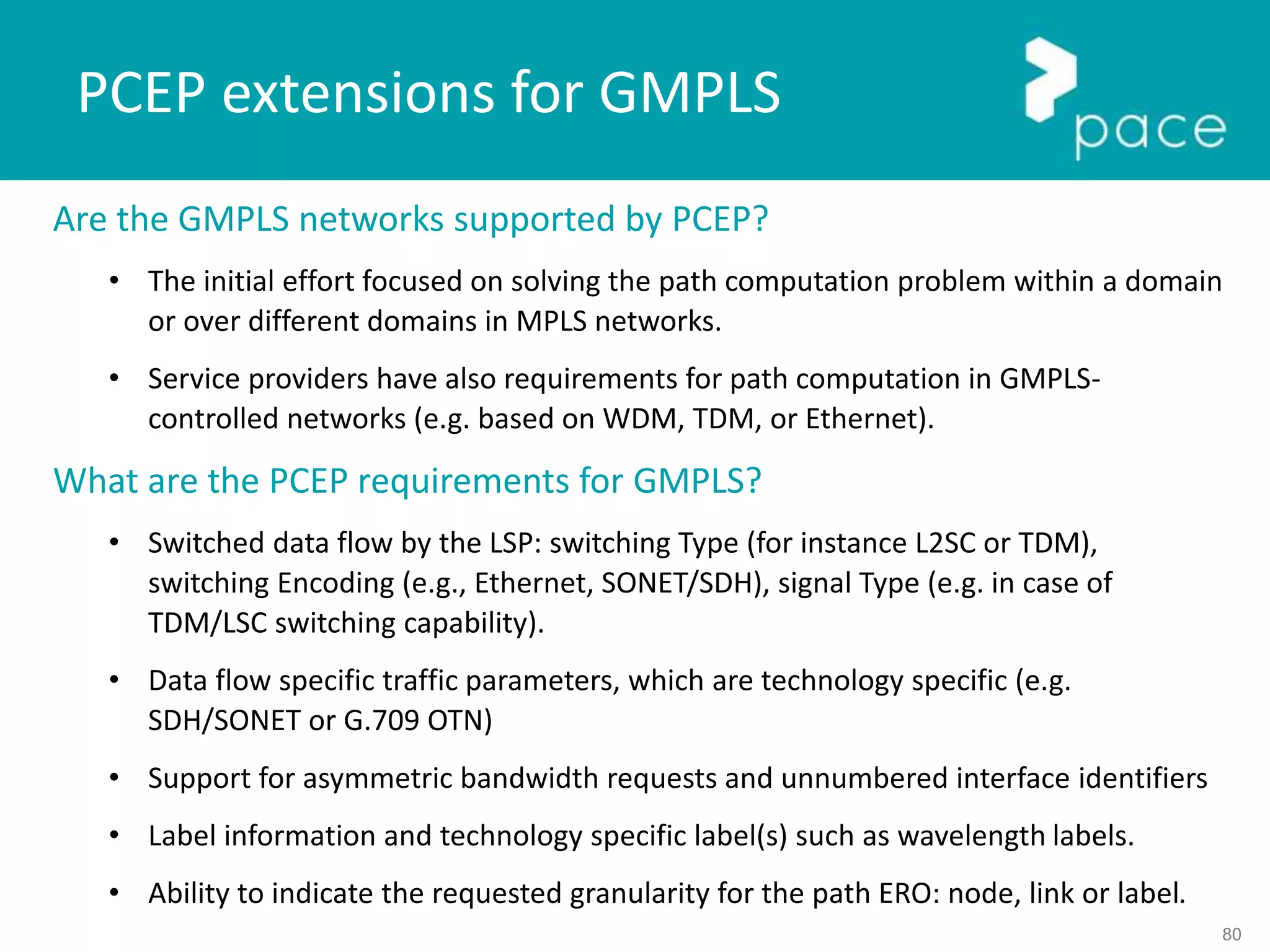 80
PCEP extensions for GMPLS
Are the GMPLS networks supported by PCEP?
• The initial effort focused on solving the path computation problem within a domain
or over different domains in MPLS networks.
• Service providers have also requirements for path computation in GMPLS-
controlled networks (e.g. based on WDM, TDM, or Ethernet).
What are the PCEP requirements for GMPLS?
• Switched data flow by the LSP: switching Type (for instance L2SC or TDM),
switching Encoding (e.g., Ethernet, SONET/SDH), signal Type (e.g. in case of
TDM/LSC switching capability).
• Data flow specific traffic parameters, which are technology specific (e.g.
SDH/SONET or G.709 OTN)
• Support for asymmetric bandwidth requests and unnumbered interface identifiers
• Label information and technology specific label(s) such as wavelength labels.
• Ability to indicate the requested granularity for the path ERO: node, link or label.
 