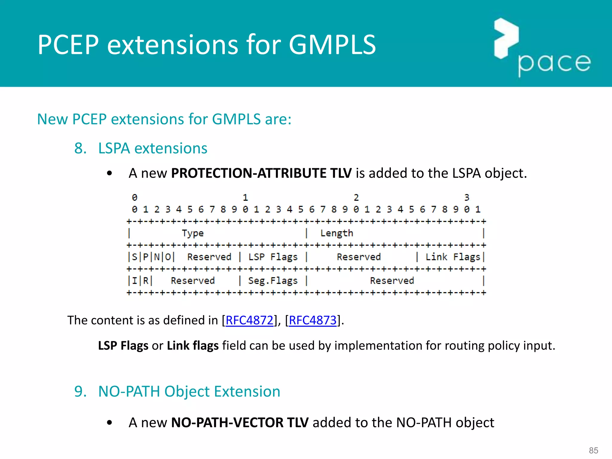 85
New PCEP extensions for GMPLS are:
8. LSPA extensions
• A new PROTECTION-ATTRIBUTE TLV is added to the LSPA object.
The content is as defined in [RFC4872], [RFC4873].
LSP Flags or Link flags field can be used by implementation for routing policy input.
9. NO-PATH Object Extension
• A new NO-PATH-VECTOR TLV added to the NO-PATH object
PCEP extensions for GMPLS
 