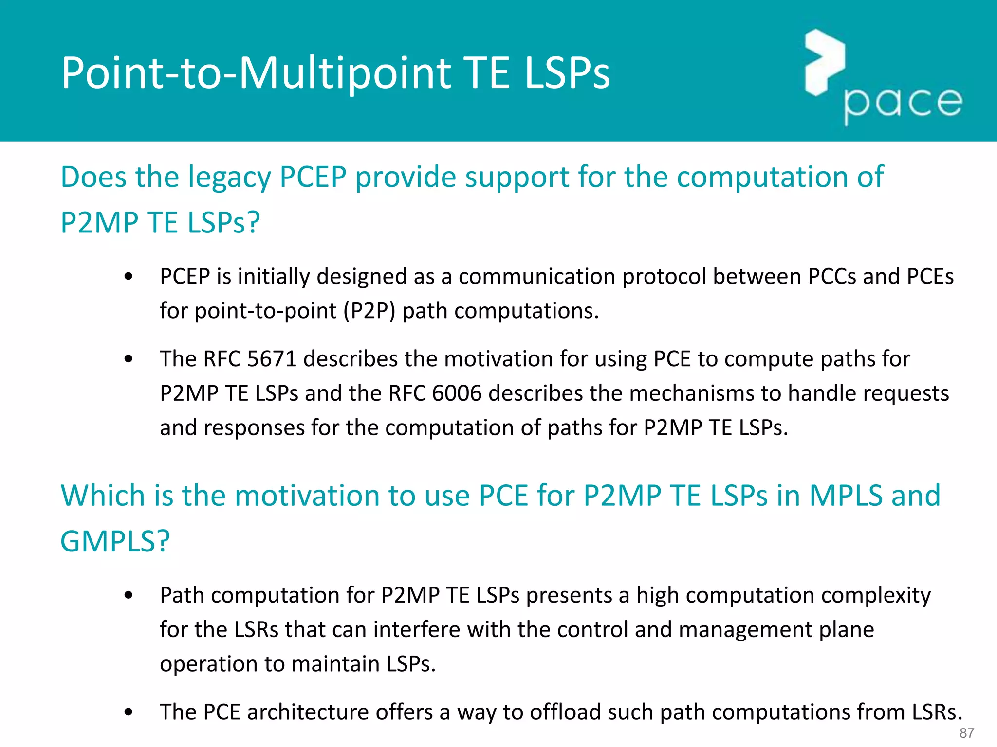 87
Does the legacy PCEP provide support for the computation of
P2MP TE LSPs?
• PCEP is initially designed as a communication protocol between PCCs and PCEs
for point-to-point (P2P) path computations.
• The RFC 5671 describes the motivation for using PCE to compute paths for
P2MP TE LSPs and the RFC 6006 describes the mechanisms to handle requests
and responses for the computation of paths for P2MP TE LSPs.
Which is the motivation to use PCE for P2MP TE LSPs in MPLS and
GMPLS?
• Path computation for P2MP TE LSPs presents a high computation complexity
for the LSRs that can interfere with the control and management plane
operation to maintain LSPs.
• The PCE architecture offers a way to offload such path computations from LSRs.
Point-to-Multipoint TE LSPs
 