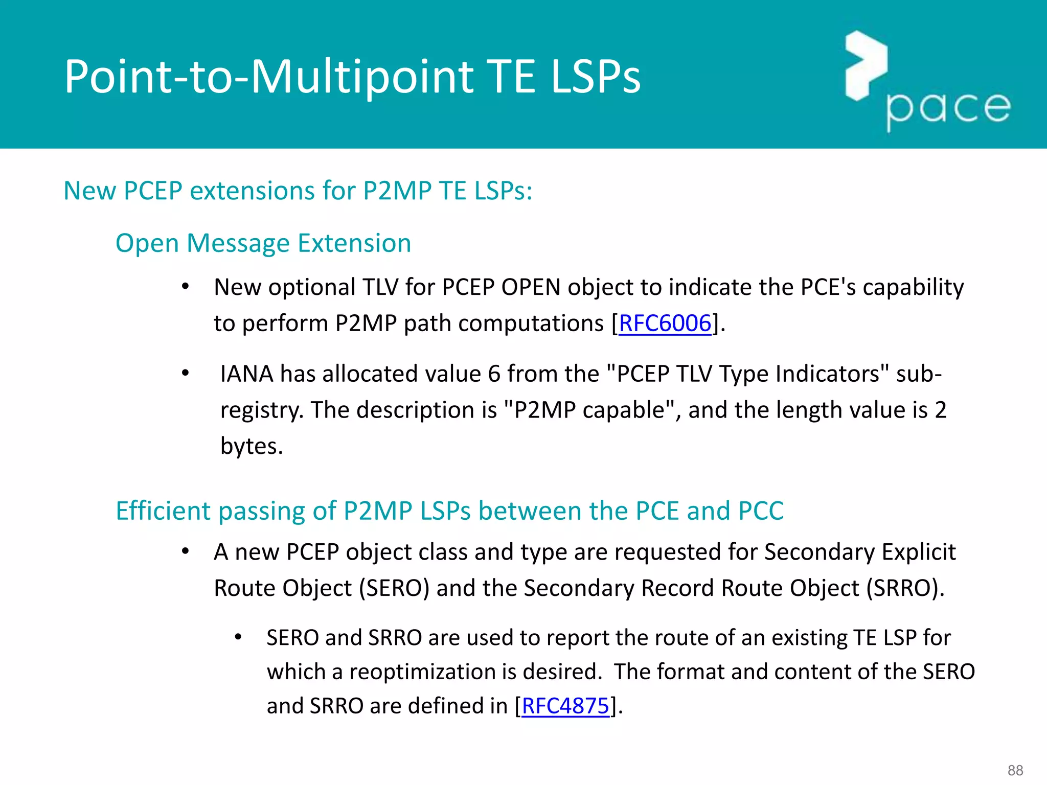 88
New PCEP extensions for P2MP TE LSPs:
Open Message Extension
• New optional TLV for PCEP OPEN object to indicate the PCE's capability
to perform P2MP path computations [RFC6006].
• IANA has allocated value 6 from the "PCEP TLV Type Indicators" sub-
registry. The description is "P2MP capable", and the length value is 2
bytes.
Efficient passing of P2MP LSPs between the PCE and PCC
• A new PCEP object class and type are requested for Secondary Explicit
Route Object (SERO) and the Secondary Record Route Object (SRRO).
• SERO and SRRO are used to report the route of an existing TE LSP for
which a reoptimization is desired. The format and content of the SERO
and SRRO are defined in [RFC4875].
Point-to-Multipoint TE LSPs
 