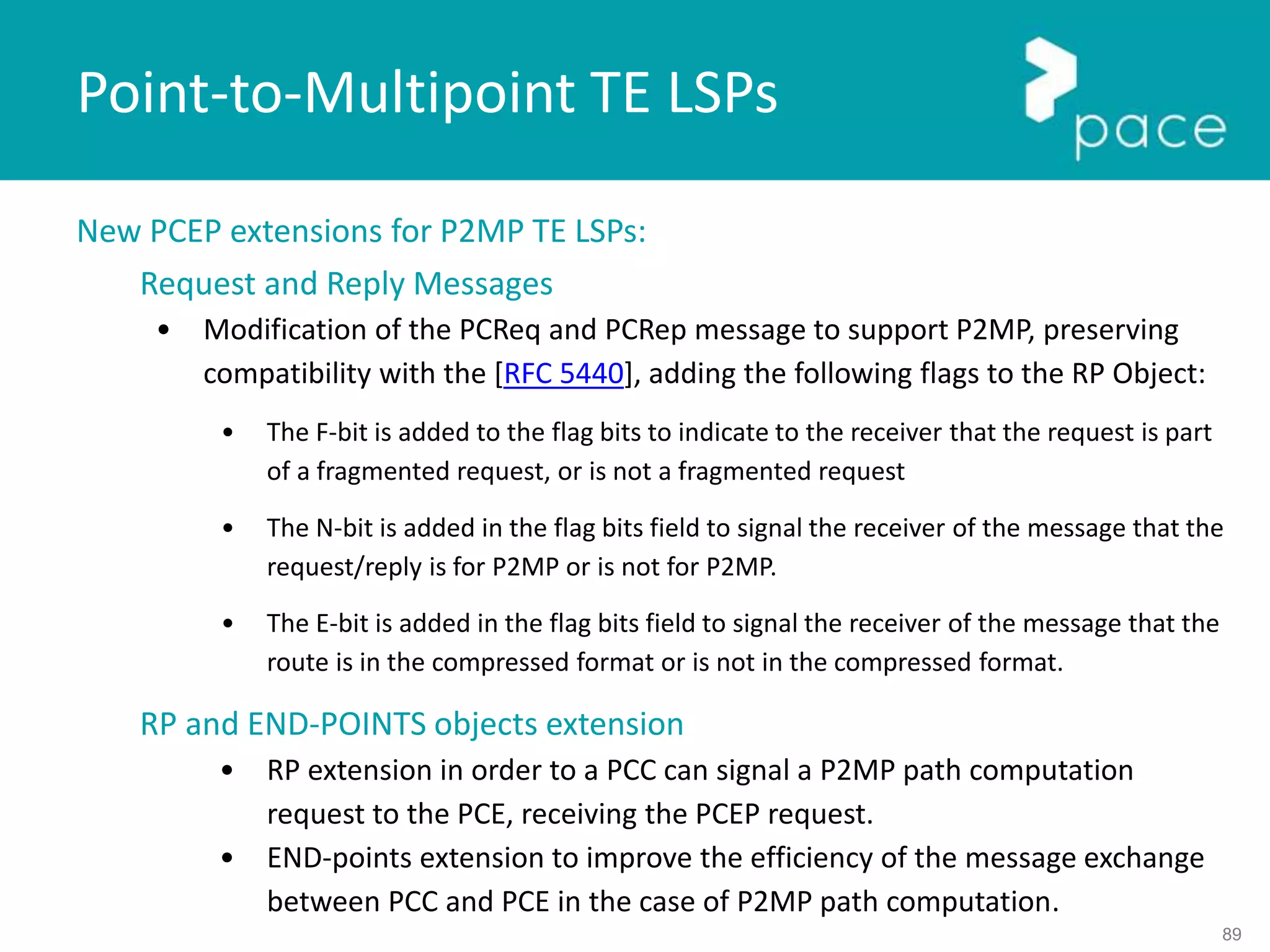 89
New PCEP extensions for P2MP TE LSPs:
Request and Reply Messages
• Modification of the PCReq and PCRep message to support P2MP, preserving
compatibility with the [RFC 5440], adding the following flags to the RP Object:
• The F-bit is added to the flag bits to indicate to the receiver that the request is part
of a fragmented request, or is not a fragmented request
• The N-bit is added in the flag bits field to signal the receiver of the message that the
request/reply is for P2MP or is not for P2MP.
• The E-bit is added in the flag bits field to signal the receiver of the message that the
route is in the compressed format or is not in the compressed format.
RP and END-POINTS objects extension
• RP extension in order to a PCC can signal a P2MP path computation
request to the PCE, receiving the PCEP request.
• END-points extension to improve the efficiency of the message exchange
between PCC and PCE in the case of P2MP path computation.
Point-to-Multipoint TE LSPs
 