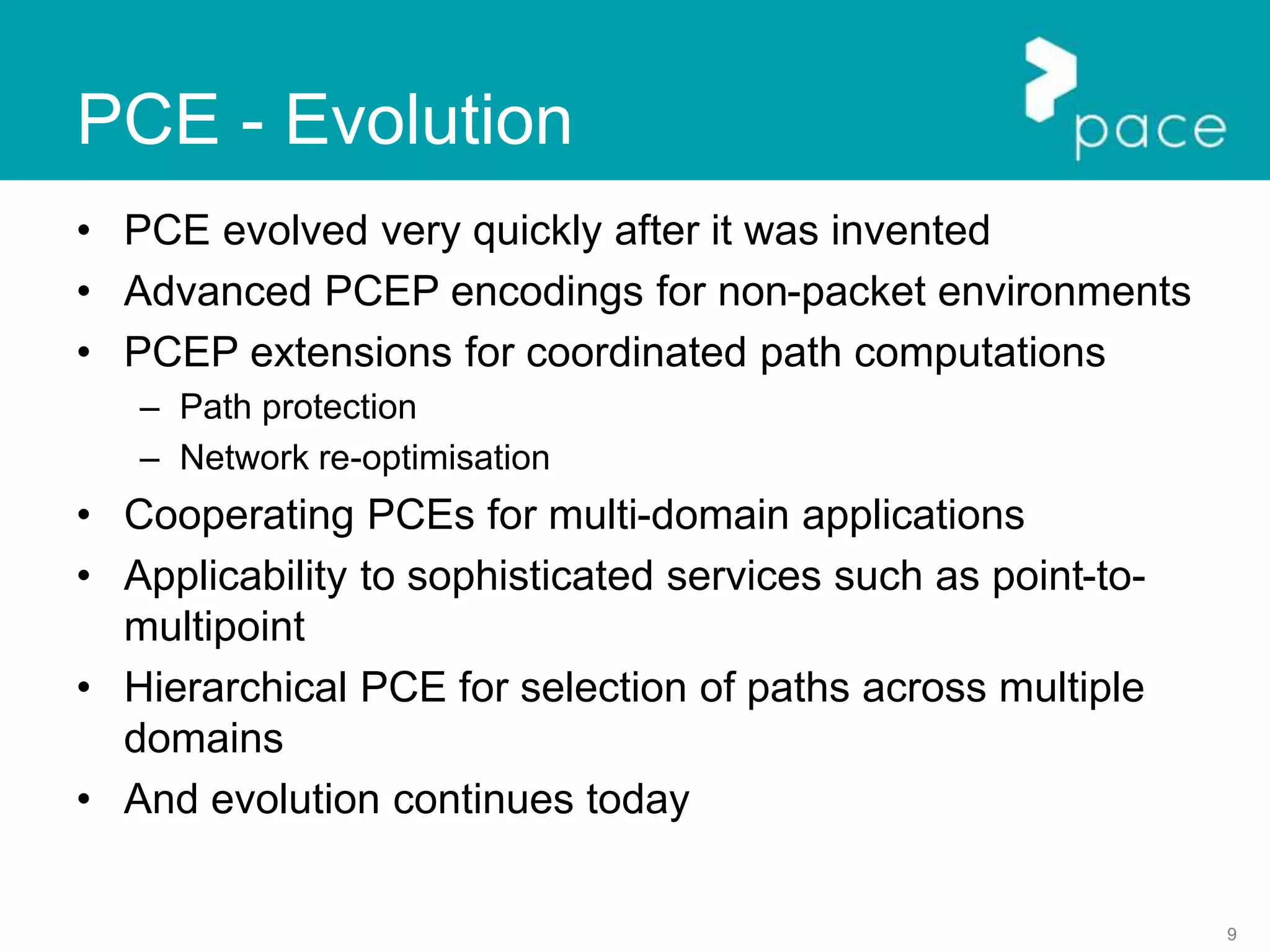 9
PCE - Evolution
• PCE evolved very quickly after it was invented
• Advanced PCEP encodings for non-packet environments
• PCEP extensions for coordinated path computations
– Path protection
– Network re-optimisation
• Cooperating PCEs for multi-domain applications
• Applicability to sophisticated services such as point-to-
multipoint
• Hierarchical PCE for selection of paths across multiple
domains
• And evolution continues today
 