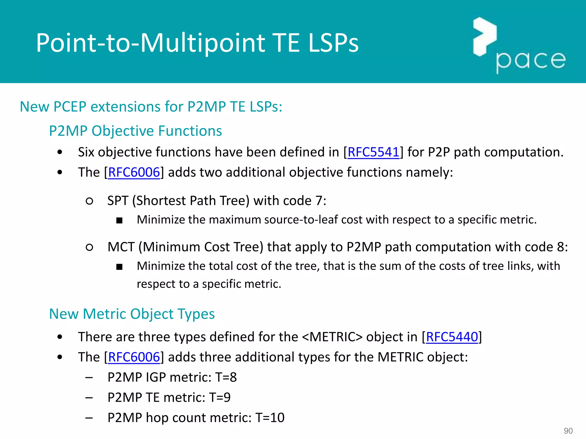 90
New PCEP extensions for P2MP TE LSPs:
P2MP Objective Functions
• Six objective functions have been defined in [RFC5541] for P2P path computation.
• The [RFC6006] adds two additional objective functions namely:
○ SPT (Shortest Path Tree) with code 7:
■ Minimize the maximum source-to-leaf cost with respect to a specific metric.
○ MCT (Minimum Cost Tree) that apply to P2MP path computation with code 8:
■ Minimize the total cost of the tree, that is the sum of the costs of tree links, with
respect to a specific metric.
New Metric Object Types
• There are three types defined for the <METRIC> object in [RFC5440]
• The [RFC6006] adds three additional types for the METRIC object:
– P2MP IGP metric: T=8
– P2MP TE metric: T=9
– P2MP hop count metric: T=10
Point-to-Multipoint TE LSPs
 