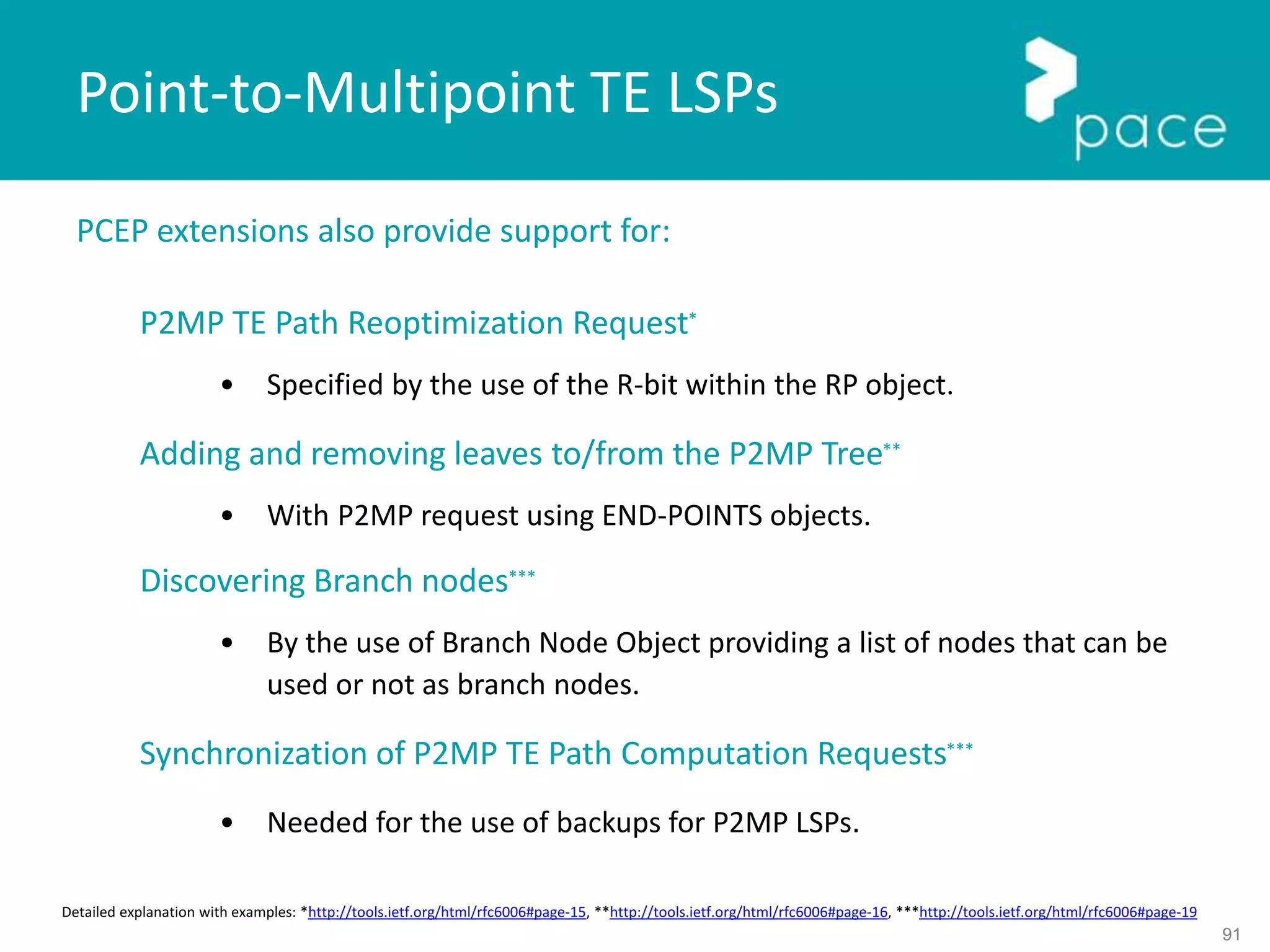91
PCEP extensions also provide support for:
P2MP TE Path Reoptimization Request*
• Specified by the use of the R-bit within the RP object.
Adding and removing leaves to/from the P2MP Tree**
• With P2MP request using END-POINTS objects.
Discovering Branch nodes***
• By the use of Branch Node Object providing a list of nodes that can be
used or not as branch nodes.
Synchronization of P2MP TE Path Computation Requests***
• Needed for the use of backups for P2MP LSPs.
Point-to-Multipoint TE LSPs
Detailed explanation with examples: *http://tools.ietf.org/html/rfc6006#page-15, **http://tools.ietf.org/html/rfc6006#page-16, ***http://tools.ietf.org/html/rfc6006#page-19
 