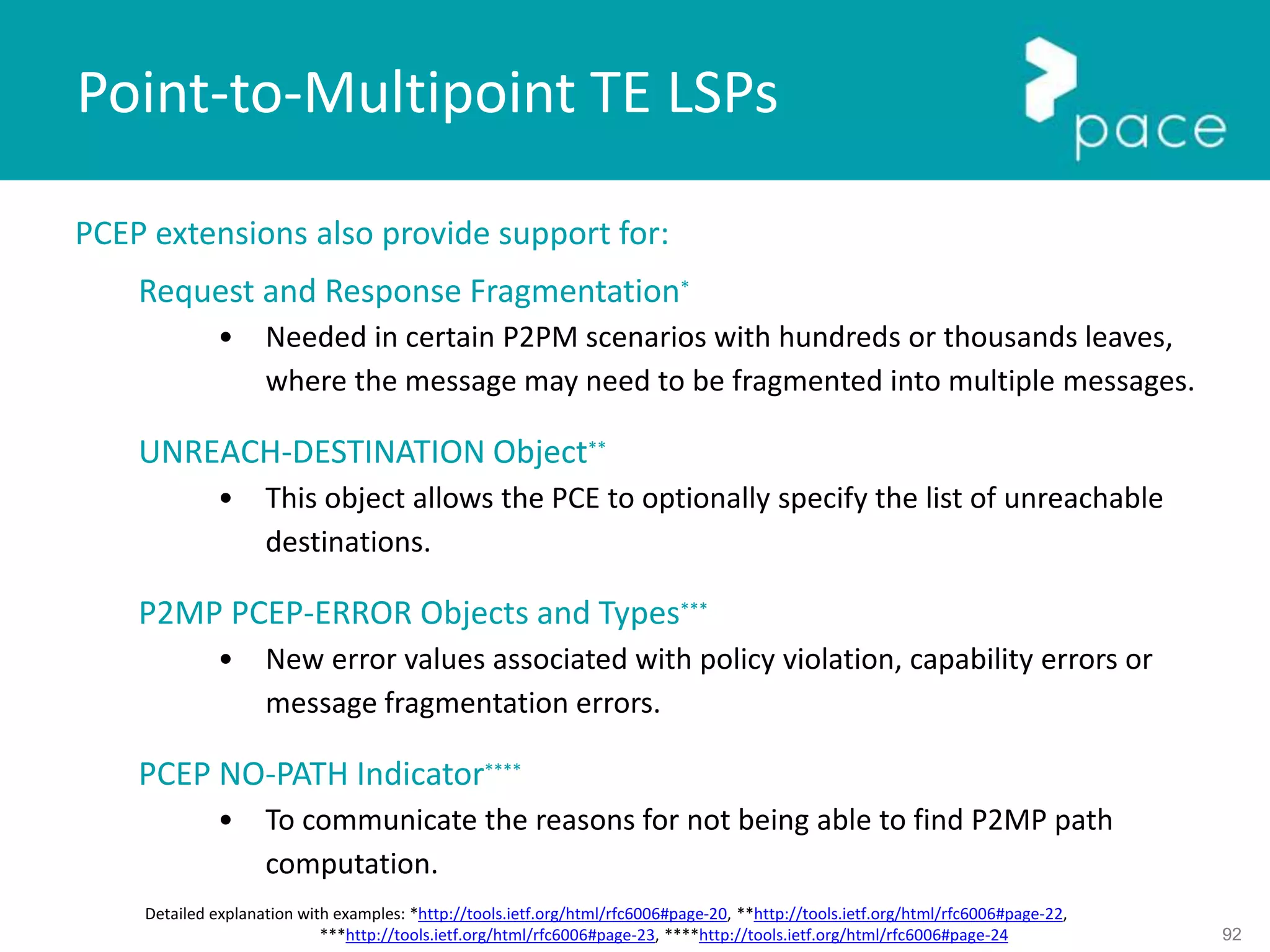 92
PCEP extensions also provide support for:
Request and Response Fragmentation*
• Needed in certain P2PM scenarios with hundreds or thousands leaves,
where the message may need to be fragmented into multiple messages.
UNREACH-DESTINATION Object**
• This object allows the PCE to optionally specify the list of unreachable
destinations.
P2MP PCEP-ERROR Objects and Types***
• New error values associated with policy violation, capability errors or
message fragmentation errors.
PCEP NO-PATH Indicator****
• To communicate the reasons for not being able to find P2MP path
computation.
Point-to-Multipoint TE LSPs
Detailed explanation with examples: *http://tools.ietf.org/html/rfc6006#page-20, **http://tools.ietf.org/html/rfc6006#page-22,
***http://tools.ietf.org/html/rfc6006#page-23, ****http://tools.ietf.org/html/rfc6006#page-24
 