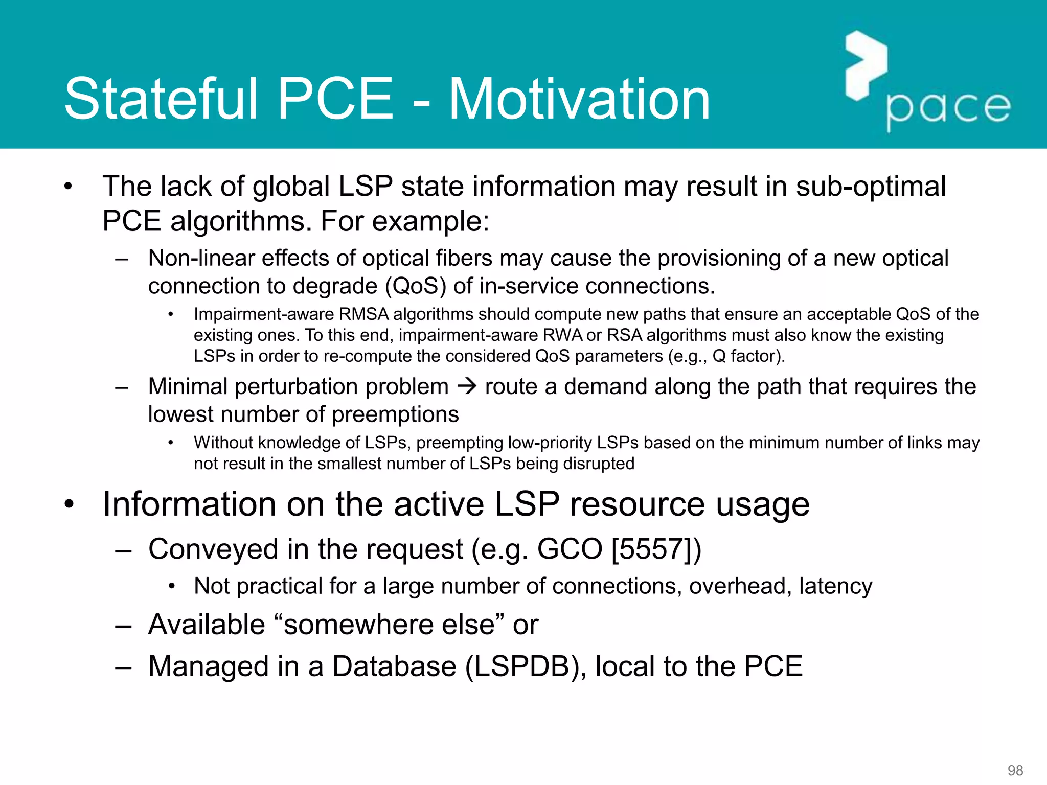 98
Stateful PCE - Motivation
• The lack of global LSP state information may result in sub-optimal
PCE algorithms. For example:
– Non-linear effects of optical fibers may cause the provisioning of a new optical
connection to degrade (QoS) of in-service connections.
• Impairment-aware RMSA algorithms should compute new paths that ensure an acceptable QoS of the
existing ones. To this end, impairment-aware RWA or RSA algorithms must also know the existing
LSPs in order to re-compute the considered QoS parameters (e.g., Q factor).
– Minimal perturbation problem  route a demand along the path that requires the
lowest number of preemptions
• Without knowledge of LSPs, preempting low-priority LSPs based on the minimum number of links may
not result in the smallest number of LSPs being disrupted
• Information on the active LSP resource usage
– Conveyed in the request (e.g. GCO [5557])
• Not practical for a large number of connections, overhead, latency
– Available “somewhere else” or
– Managed in a Database (LSPDB), local to the PCE
 