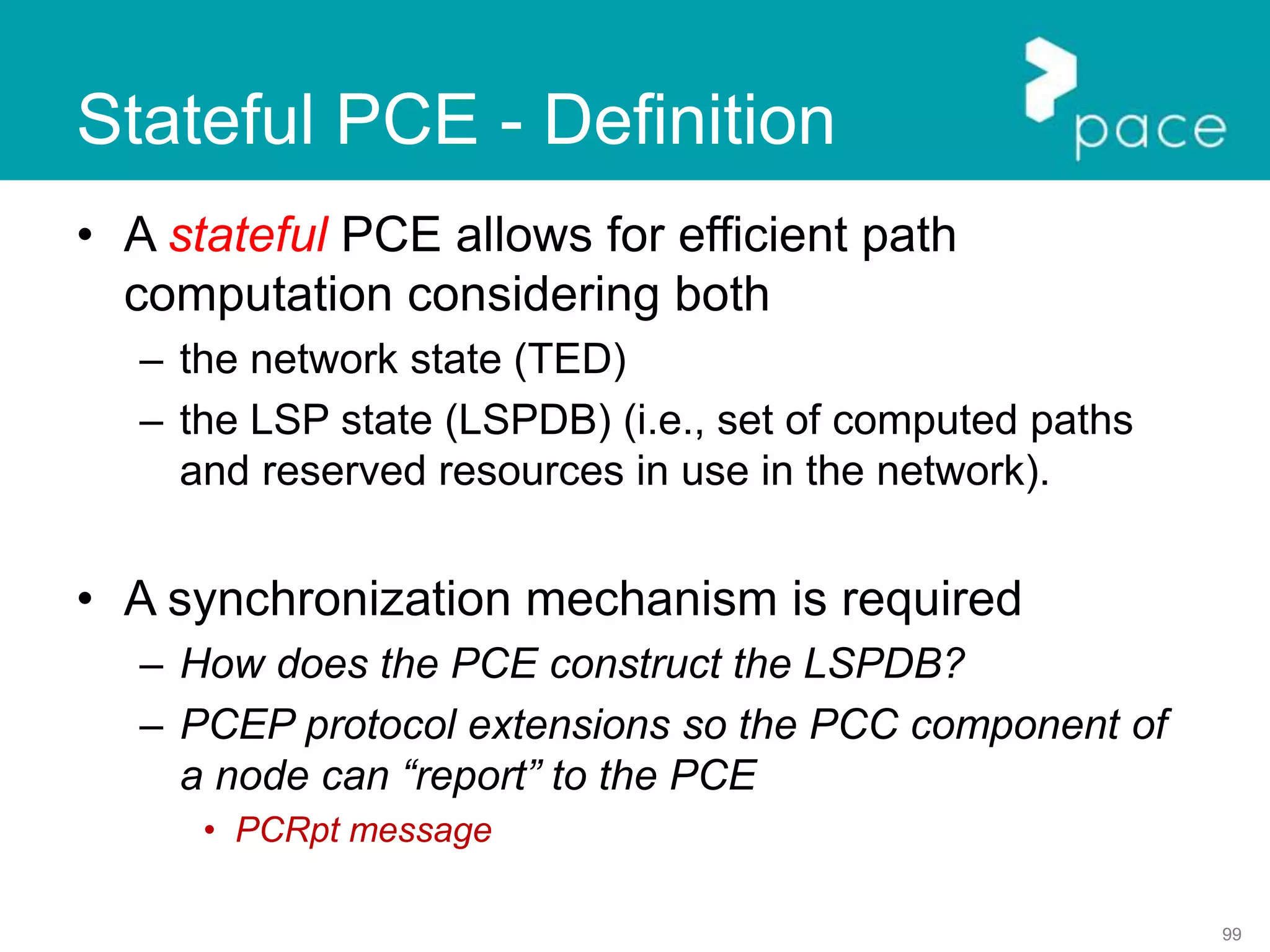 99
Stateful PCE - Definition
• A stateful PCE allows for efficient path
computation considering both
– the network state (TED)
– the LSP state (LSPDB) (i.e., set of computed paths
and reserved resources in use in the network).
• A synchronization mechanism is required
– How does the PCE construct the LSPDB?
– PCEP protocol extensions so the PCC component of
a node can “report” to the PCE
• PCRpt message
 