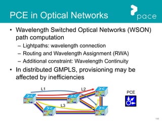 108
PCE in Optical Networks
• Wavelength Switched Optical Networks (WSON)
path computation
– Lightpaths: wavelength connection
– Routing and Wavelength Assignment (RWA)
– Additional constraint: Wavelength Continuity
• In distributed GMPLS, provisioning may be
affected by inefficiencies
PCE
L1 L2
L3
 