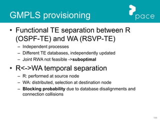109
GMPLS provisioning
• Functional TE separation between R
(OSPF-TE) and WA (RSVP-TE)
– Independent processes
– Different TE databases, independently updated
– Joint RWA not feasible ->suboptimal
• R<->WA temporal separation
– R: performed at source node
– WA: distributed, selection at destination node
– Blocking probability due to database disalignments and
connection collisions
 