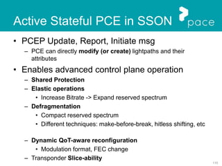 115
Active Stateful PCE in SSON
• PCEP Update, Report, Initiate msg
– PCE can directly modify (or create) lightpaths and their
attributes
• Enables advanced control plane operation
– Shared Protection
– Elastic operations
• Increase Bitrate -> Expand reserved spectrum
– Defragmentation
• Compact reserved spectrum
• Different techniques: make-before-break, hitless shifting, etc
– Dynamic QoT-aware reconfiguration
• Modulation format, FEC change
– Transponder Slice-ability
 