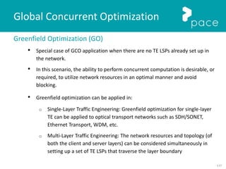 117
Global Concurrent Optimization
Greenfield Optimization (GO)
• Special case of GCO application when there are no TE LSPs already set up in
the network.
• In this scenario, the ability to perform concurrent computation is desirable, or
required, to utilize network resources in an optimal manner and avoid
blocking.
• Greenfield optimization can be applied in:
o Single-Layer Traffic Engineering: Greenfield optimization for single-layer
TE can be applied to optical transport networks such as SDH/SONET,
Ethernet Transport, WDM, etc.
o Multi-Layer Traffic Engineering: The network resources and topology (of
both the client and server layers) can be considered simultaneously in
setting up a set of TE LSPs that traverse the layer boundary
 