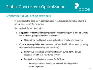 118
Global Concurrent Optimization
Reoptimization of Existing Networks
• In some cases the need for reoptimization or reconfiguration may arise, due to a
sub-optimal use of the resources.
• Two methods for reoptimization:
○ Sequential reoptimization: computes the reoptimized path of one TE LSP at a
time without giving any other consideration.
■ This method could result in sub-optimal use of network resources.
○ Concurrent reoptimization: computes paths of the TE LSPs as a set, providing
real benefits (e.g. preventing race condition).
■ However, a centralized system will typically suffer from a slower
response time than a distributed system.
■ Two typical application scenarios for GCO are:
 Reconfiguration of the Virtual Network Topology (VNT)
 Traffic Migration
 
