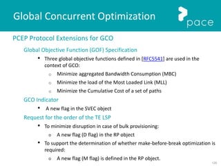 120
Global Concurrent Optimization
PCEP Protocol Extensions for GCO
Global Objective Function (GOF) Specification
• Three global objective functions defined in [RFC5541] are used in the
context of GCO:
o Minimize aggregated Bandwidth Consumption (MBC)
o Minimize the load of the Most Loaded Link (MLL)
o Minimize the Cumulative Cost of a set of paths
GCO Indicator
• A new flag in the SVEC object
Request for the order of the TE LSP
• To minimize disruption in case of bulk provisioning:
○ A new flag (D flag) in the RP object
• To support the determination of whether make-before-break optimization is
required:
○ A new flag (M flag) is defined in the RP object.
 