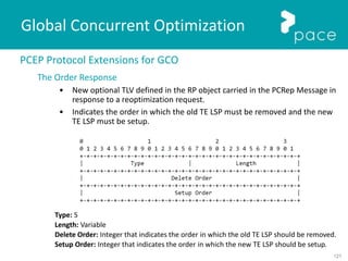 121
Global Concurrent Optimization
PCEP Protocol Extensions for GCO
The Order Response
• New optional TLV defined in the RP object carried in the PCRep Message in
response to a reoptimization request.
• Indicates the order in which the old TE LSP must be removed and the new
TE LSP must be setup.
Type: 5
Length: Variable
Delete Order: Integer that indicates the order in which the old TE LSP should be removed.
Setup Order: Integer that indicates the order in which the new TE LSP should be setup.
 