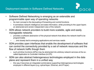 124
Deployment models in Software Defined Networks
• Software Defined Networking is emerging as an extensible and
programmable open way of operating networks
– Its main concept is the decoupling of forwarding and control functions
– It centralizes network intelligence and state information, while providing to the upper layers
an abstracted and vendor independent view of the network
• SDN allows network providers to build more scalable, agile and easily
manageable networks
– provides a software abstraction of the physical network that allows the network itself to be
programmable
– …. and closely tied to emerging applications and services needs
• SDN provides open interfaces that enable the development of software that
can control the connectivity provided by a set of network resources and the
flow of network traffic though them
– such primitive functions (APIs) may be abstracted into arbitrary network services at the so-
called Application to Controller Interface (A-CPI)
• SDN can also abstract heterogeneous technologies employed in the data
plane and represent them in a unified way
– this way it becomes an integrated control plane supporting heterogeneous technologies
employed in different layers (e.g. optical layer, Ethernet, and IP layer)
 
