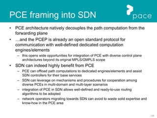 126
PCE framing into SDN
• PCE architecture natively decouples the path computation from the
forwarding plane
• …and the PCEP is already an open standard protocol for
communication with well-defined dedicated computation
engines/elements
– this opens wide opportunities for integration of PCE with diverse control plane
architectures beyond its original MPLS/GMPLS scope
• SDN can indeed highly benefit from PCE
– PCE can offload path computations to dedicated engines/elements and assist
SDN controllers for their base services
– SDN can leverage on mechanisms and procedures for cooperation among
diverse PCEs in multi-domain and multi-layer scenarios
– integration of PCE in SDN allows well-defined and ready-to-use routing
algorithms to be adopted
– network operators migrating towards SDN can avoid to waste solid expertise and
know-how in the PCE area
 