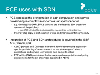 132
PCE uses with SDN
• PCE can ease the orchestration of path computation and service
provisioning in complex inter-domain transport scenarios
– e.g. when legacy GMPLS/PCE domains are interfaced to SDN OpenFlow
domains at the periphery
• a parent PCE with stateful and active capabilities may coordinate end-to-end services
– this may also apply to orchestration of intra and inter datacenter connectivity
• Integration of PCE and SDN architectures is covered in the IETF
ABNO framework
– ABNO provides an SDN based framework for on-demand and application-
specific provisioning of network resources in a wide range of network
applications and network technologies from packet to optical
– PCE within ABNO provides application-aware path computations and policy
enforcements for the set of services supported in ABNO
 