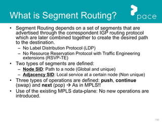 133
• Segment Routing depends on a set of segments that are
advertised through the correspondent IGP routing protocol
which are later combined together to create the desired path
to the destination.
– No Label Distribution Protocol (LDP)
– No Resource Reservation Protocol with Traffic Engineering
extensions (RSVP-TE)
• Two types of segments are defined:
– Node SID: Path to a node (Global and unique)
– Adjacency SID: Local service at a certain node (Non unique)
• Three types of operations are defined: push, continue
(swap) and next (pop)  As in MPLS!!
• Use of the existing MPLS data-plane: No new operations are
introduced.
What is Segment Routing?
 