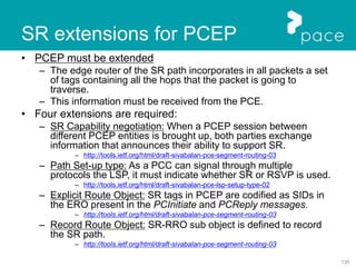 135
• PCEP must be extended
– The edge router of the SR path incorporates in all packets a set
of tags containing all the hops that the packet is going to
traverse.
– This information must be received from the PCE.
• Four extensions are required:
– SR Capability negotiation: When a PCEP session between
different PCEP entities is brought up, both parties exchange
information that announces their ability to support SR.
– http://tools.ietf.org/html/draft-sivabalan-pce-segment-routing-03
– Path Set-up type: As a PCC can signal through multiple
protocols the LSP, it must indicate whether SR or RSVP is used.
– http://tools.ietf.org/html/draft-sivabalan-pce-lsp-setup-type-02
– Explicit Route Object: SR tags in PCEP are codified as SIDs in
the ERO present in the PCInitiate and PCReply messages.
– http://tools.ietf.org/html/draft-sivabalan-pce-segment-routing-03
– Record Route Object: SR-RRO sub object is defined to record
the SR path.
– http://tools.ietf.org/html/draft-sivabalan-pce-segment-routing-03
SR extensions for PCEP
 