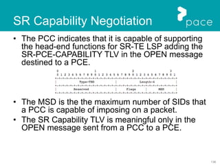 136
SR Capability Negotiation
• The PCC indicates that it is capable of supporting
the head-end functions for SR-TE LSP adding the
SR-PCE-CAPABILITY TLV in the OPEN message
destined to a PCE.
• The MSD is the the maximum number of SIDs that
a PCC is capable of imposing on a packet.
• The SR Capability TLV is meaningful only in the
OPEN message sent from a PCC to a PCE.
 