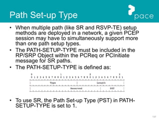 137
Path Set-up Type
• When multiple path (like SR and RSVP-TE) setup
methods are deployed in a network, a given PCEP
session may have to simultaneously support more
than one path setup types.
• The PATH-SETUP-TYPE must be included in the
RP/SRP Object within the PCReq or PCInitiate
message for SR paths.
• The PATH-SETUP-TYPE is defined as:
• To use SR, the Path Set-up Type (PST) in PATH-
SETUP-TYPE is set to 1.
 