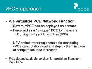 143
• We virtualize PCE Network Function
– Several vPCE can be deployed on demand.
– Perceived as a “unique” PCE for the users.
• E.g. single entry point: pce.cttc.es (DNS)
– NFV orchestrator responsable for monitoring
vPCE computation load and deploy them in case
of computation load increases.
• Flexible and scalable solution for providing Transport
PCE NFV.
vPCE approach
 