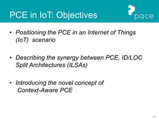 147
PCE in IoT: Objectives
• Positioning the PCE in an Internet of Things
(IoT) scenario
• Describing the synergy between PCE, ID/LOC
Split Architectures (ILSAs)
• Introducing the novel concept of
Context-Aware PCE
 