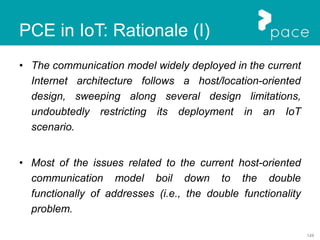 148
PCE in IoT: Rationale (I)
• The communication model widely deployed in the current
Internet architecture follows a host/location-oriented
design, sweeping along several design limitations,
undoubtedly restricting its deployment in an IoT
scenario.
• Most of the issues related to the current host-oriented
communication model boil down to the double
functionally of addresses (i.e., the double functionality
problem.
 