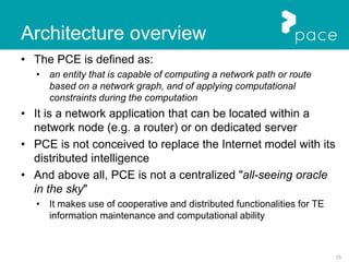 15
Architecture overview
• The PCE is defined as:
• an entity that is capable of computing a network path or route
based on a network graph, and of applying computational
constraints during the computation
• It is a network application that can be located within a
network node (e.g. a router) or on dedicated server
• PCE is not conceived to replace the Internet model with its
distributed intelligence
• And above all, PCE is not a centralized "all-seeing oracle
in the sky"
• It makes use of cooperative and distributed functionalities for TE
information maintenance and computational ability
 