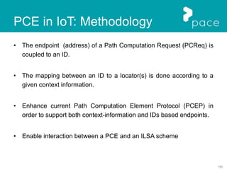 150
PCE in IoT: Methodology
• The endpoint (address) of a Path Computation Request (PCReq) is
coupled to an ID.
• The mapping between an ID to a locator(s) is done according to a
given context information.
• Enhance current Path Computation Element Protocol (PCEP) in
order to support both context-information and IDs based endpoints.
• Enable interaction between a PCE and an ILSA scheme
 