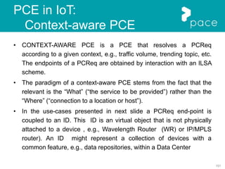 151
PCE in IoT:
Context-aware PCE
• CONTEXT-AWARE PCE is a PCE that resolves a PCReq
according to a given context, e.g., traffic volume, trending topic, etc.
The endpoints of a PCReq are obtained by interaction with an ILSA
scheme.
• The paradigm of a context-aware PCE stems from the fact that the
relevant is the “What” (“the service to be provided”) rather than the
“Where” (“connection to a location or host”).
• In the use-cases presented in next slide a PCReq end-point is
coupled to an ID. This ID is an virtual object that is not physically
attached to a device , e.g., Wavelength Router (WR) or IP/MPLS
router). An ID might represent a collection of devices with a
common feature, e.g., data repositories, within a Data Center
 